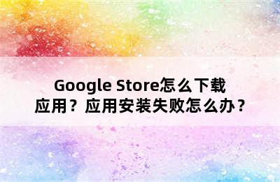 Google Store怎么下载应用？应用安装失败怎么办？